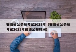 安徽省公务员考试2023年（安徽省公务员考试2023年成绩公布时间）