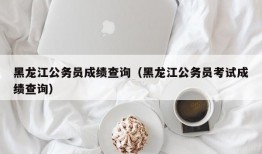 黑龙江公务员成绩查询（黑龙江公务员考试成绩查询）