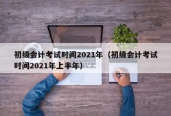 初级会计考试时间2021年（初级会计考试时间2021年上半年）