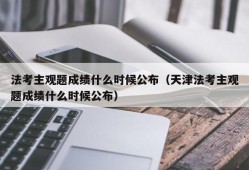 法考主观题成绩什么时候公布（天津法考主观题成绩什么时候公布）