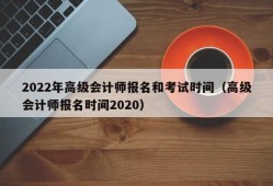 2022年高级会计师报名和考试时间（高级会计师报名时间2020）