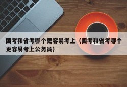 国考和省考哪个更容易考上（国考和省考哪个更容易考上公务员）