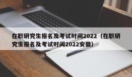 在职研究生报名及考试时间2022（在职研究生报名及考试时间2022安徽）