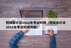 初级会计证2022年考试时间（初级会计证2022年考试时间河南）