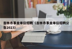 吉林市事业单位招聘（吉林市事业单位招聘公告2023）