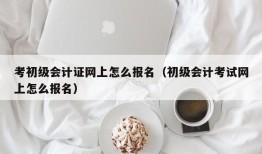 考初级会计证网上怎么报名（初级会计考试网上怎么报名）