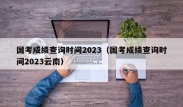 国考成绩查询时间2023（国考成绩查询时间2023云南）