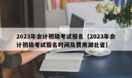 2023年会计初级考试报名（2023年会计初级考试报名时间及费用湖北省）