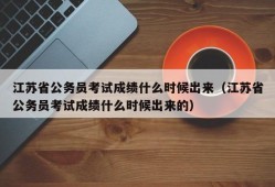 江苏省公务员考试成绩什么时候出来（江苏省公务员考试成绩什么时候出来的）