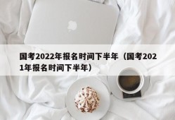 国考2022年报名时间下半年（国考2021年报名时间下半年）