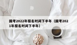 国考2022年报名时间下半年（国考2021年报名时间下半年）