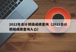 2022年会计初级成绩查询（2022会计初级成绩查询入口）