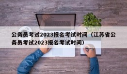 公务员考试2023报名考试时间（江苏省公务员考试2023报名考试时间）