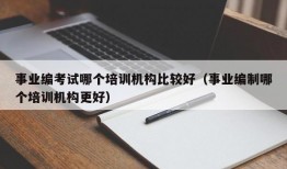 事业编考试哪个培训机构比较好（事业编制哪个培训机构更好）