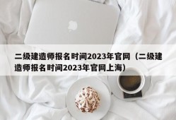 二级建造师报名时间2023年官网（二级建造师报名时间2023年官网上海）