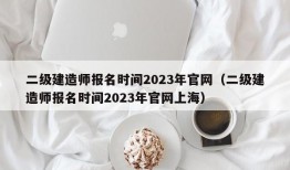 二级建造师报名时间2023年官网（二级建造师报名时间2023年官网上海）