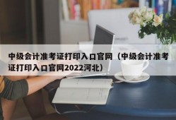 中级会计准考证打印入口官网（中级会计准考证打印入口官网2022河北）