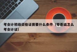 考会计初级资格证需要什么条件（零基础怎么考会计证）