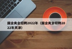 国企央企招聘2022年（国企央企招聘2022年天津）