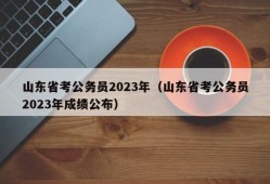 山东省考公务员2023年（山东省考公务员2023年成绩公布）