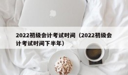 2022初级会计考试时间（2022初级会计考试时间下半年）