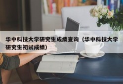 华中科技大学研究生成绩查询（华中科技大学研究生初试成绩）