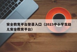 安全教育平台登录入囗（2023中小学生幼儿安全教育平台）