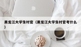 黑龙江大学生村官（黑龙江大学生村官考什么）